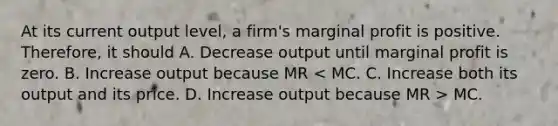 At its current output level, a firm's marginal profit is positive. Therefore, it should A. Decrease output until marginal profit is zero. B. Increase output because MR MC.