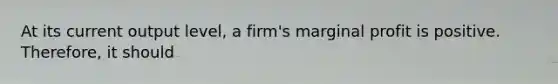 At its current output level, a firm's marginal profit is positive. Therefore, it should