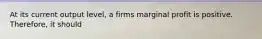 At its current output level, a firms marginal profit is positive. Therefore, it should