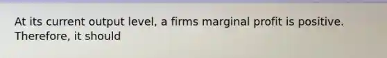 At its current output level, a firms marginal profit is positive. Therefore, it should