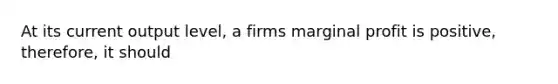 At its current output level, a firms marginal profit is positive, therefore, it should