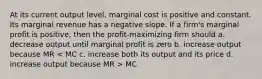 At its current output level, marginal cost is positive and constant. Its marginal revenue has a negative slope. If a firm's marginal profit is positive, then the profit-maximizing firm should a. decrease output until marginal profit is zero b. increase output because MR MC