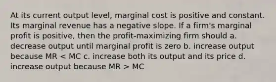 At its current output level, marginal cost is positive and constant. Its marginal revenue has a <a href='https://www.questionai.com/knowledge/kUdsC1Rkod-negative-slope' class='anchor-knowledge'>negative slope</a>. If a firm's marginal profit is positive, then the profit-maximizing firm should a. decrease output until marginal profit is zero b. increase output because MR MC