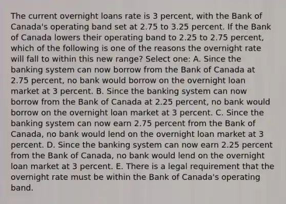 The current overnight loans rate is 3 percent, with the Bank of Canada's operating band set at 2.75 to 3.25 percent. If the Bank of Canada lowers their operating band to 2.25 to 2.75 percent, which of the following is one of the reasons the overnight rate will fall to within this new range? Select one: A. Since the banking system can now borrow from the Bank of Canada at 2.75 percent, no bank would borrow on the overnight loan market at 3 percent. B. Since the banking system can now borrow from the Bank of Canada at 2.25 percent, no bank would borrow on the overnight loan market at 3 percent. C. Since the banking system can now earn 2.75 percent from the Bank of Canada, no bank would lend on the overnight loan market at 3 percent. D. Since the banking system can now earn 2.25 percent from the Bank of Canada, no bank would lend on the overnight loan market at 3 percent. E. There is a legal requirement that the overnight rate must be within the Bank of Canada's operating band.