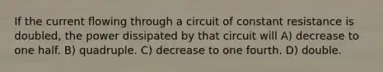 If the current ﬂowing through a circuit of constant resistance is doubled, the power dissipated by that circuit will A) decrease to one half. B) quadruple. C) decrease to one fourth. D) double.