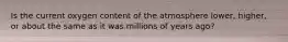 Is the current oxygen content of the atmosphere lower, higher, or about the same as it was millions of years ago?