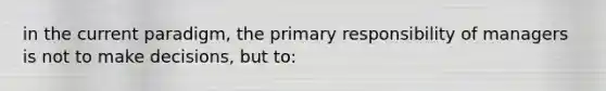 in the current paradigm, the primary responsibility of managers is not to make decisions, but to: