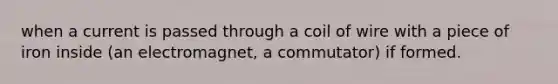 when a current is passed through a coil of wire with a piece of iron inside (an electromagnet, a commutator) if formed.