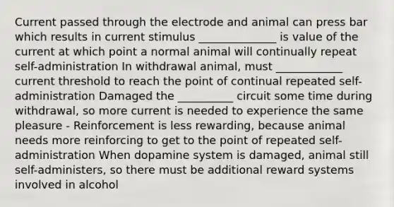 Current passed through the electrode and animal can press bar which results in current stimulus ______________ is value of the current at which point a normal animal will continually repeat self-administration In withdrawal animal, must ____________ current threshold to reach the point of continual repeated self-administration Damaged the __________ circuit some time during withdrawal, so more current is needed to experience the same pleasure - Reinforcement is less rewarding, because animal needs more reinforcing to get to the point of repeated self-administration When dopamine system is damaged, animal still self-administers, so there must be additional reward systems involved in alcohol