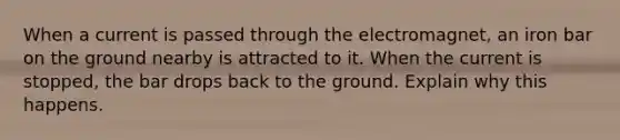 When a current is passed through the electromagnet, an iron bar on the ground nearby is attracted to it. When the current is stopped, the bar drops back to the ground. Explain why this happens.