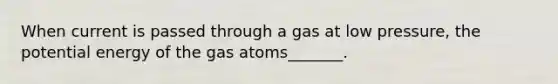 When current is passed through a gas at low pressure, the potential energy of the gas atoms_______.