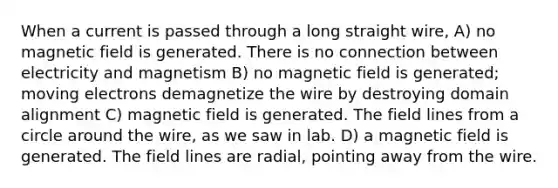 When a current is passed through a long straight wire, A) no magnetic field is generated. There is no connection between electricity and magnetism B) no magnetic field is generated; moving electrons demagnetize the wire by destroying domain alignment C) magnetic field is generated. The field lines from a circle around the wire, as we saw in lab. D) a magnetic field is generated. The field lines are radial, pointing away from the wire.