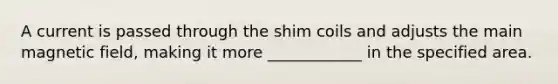 A current is passed through the shim coils and adjusts the main magnetic field, making it more ____________ in the specified area.