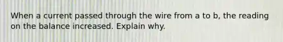 When a current passed through the wire from a to b, the reading on the balance increased. Explain why.