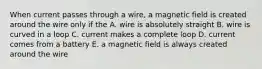 When current passes through a wire, a magnetic field is created around the wire only if the A. wire is absolutely straight B. wire is curved in a loop C. current makes a complete loop D. current comes from a battery E. a magnetic field is always created around the wire