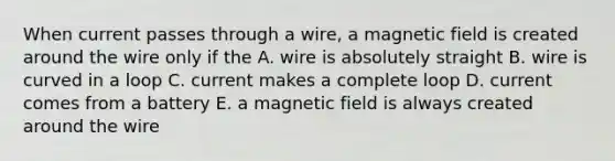 When current passes through a wire, a magnetic field is created around the wire only if the A. wire is absolutely straight B. wire is curved in a loop C. current makes a complete loop D. current comes from a battery E. a magnetic field is always created around the wire