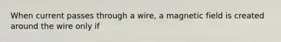 When current passes through a wire, a magnetic field is created around the wire only if