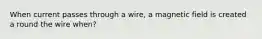 When current passes through a wire, a magnetic field is created a round the wire when?