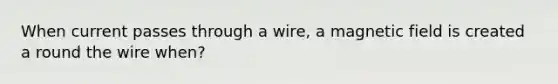 When current passes through a wire, a magnetic field is created a round the wire when?