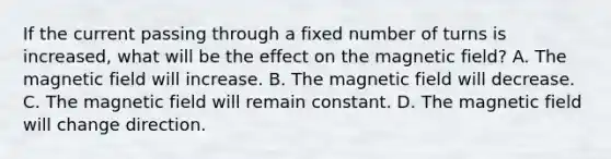 If the current passing through a fixed number of turns is increased, what will be the effect on the magnetic field? A. The magnetic field will increase. B. The magnetic field will decrease. C. The magnetic field will remain constant. D. The magnetic field will change direction.