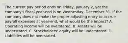 The current pay period ends on Friday, January 2, yet the company's fiscal year-end is on Wednesday, December 31. If the company does not make the proper adjusting entry to accrue payroll expenses at year-end, what would be the impact? A. Operating income will be overstated. B. Assets will be understated. C. Stockholders' equity will be understated. D. Liabilities will be overstated.