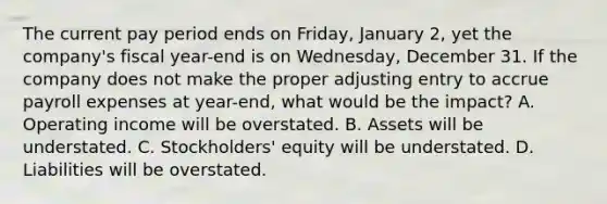 The current pay period ends on Friday, January 2, yet the company's fiscal year-end is on Wednesday, December 31. If the company does not make the proper adjusting entry to accrue payroll expenses at year-end, what would be the impact? A. Operating income will be overstated. B. Assets will be understated. C. Stockholders' equity will be understated. D. Liabilities will be overstated.