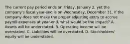 The current pay period ends on​ Friday, January​ 2, yet the​ company's fiscal​ year-end is on​ Wednesday, December 31. If the company does not make the proper adjusting entry to accrue payroll expenses at​ year-end, what would be the​ impact? A. Assets will be understated. B. Operating income will be overstated. C. Liabilities will be overstated. D. Stockholders' equity will be understated.