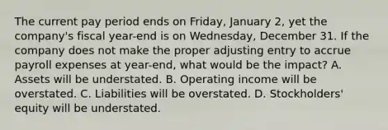 The current pay period ends on​ Friday, January​ 2, yet the​ company's fiscal​ year-end is on​ Wednesday, December 31. If the company does not make the proper adjusting entry to accrue payroll expenses at​ year-end, what would be the​ impact? A. Assets will be understated. B. Operating income will be overstated. C. Liabilities will be overstated. D. Stockholders' equity will be understated.