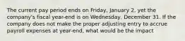 The current pay period ends on​ Friday, January​ 2, yet the​ company's fiscal​ year-end is on​ Wednesday, December 31. If the company does not make the proper adjusting entry to accrue payroll expenses at​ year-end, what would be the​ impact