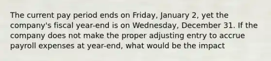 The current pay period ends on​ Friday, January​ 2, yet the​ company's fiscal​ year-end is on​ Wednesday, December 31. If the company does not make the proper adjusting entry to accrue payroll expenses at​ year-end, what would be the​ impact