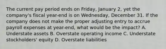 The current pay period ends on​ Friday, January​ 2, yet the​ company's fiscal​ year-end is on​ Wednesday, December 31. If the company does not make the proper adjusting entry to accrue payroll expenses at​ year-end, what would be the​ impact? A. Understate assets B. Overstate operating income C. Understate​ stockholders' equity D. Overstate liabilities