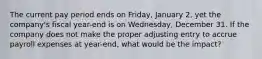 The current pay period ends on Friday, January 2, yet the company's fiscal year-end is on Wednesday, December 31. If the company does not make the proper adjusting entry to accrue payroll expenses at year-end, what would be the impact?