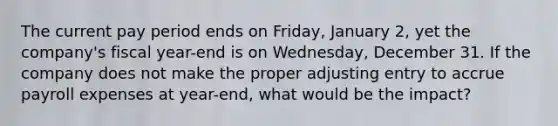 The current pay period ends on Friday, January 2, yet the company's fiscal year-end is on Wednesday, December 31. If the company does not make the proper adjusting entry to accrue payroll expenses at year-end, what would be the impact?