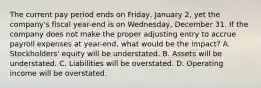 The current pay period ends on​ Friday, January​ 2, yet the​ company's fiscal​ year-end is on​ Wednesday, December 31. If the company does not make the proper adjusting entry to accrue payroll expenses at​ year-end, what would be the​ impact? A. ​Stockholders' equity will be understated. B. Assets will be understated. C. Liabilities will be overstated. D. Operating income will be overstated.