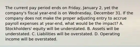 The current pay period ends on​ Friday, January​ 2, yet the​ company's fiscal​ year-end is on​ Wednesday, December 31. If the company does not make the proper adjusting entry to accrue payroll expenses at​ year-end, what would be the​ impact? A. ​Stockholders' equity will be understated. B. Assets will be understated. C. Liabilities will be overstated. D. Operating income will be overstated.