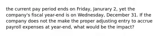 the current pay period ends on Friday, Janurary 2, yet the company's fiscal year-end is on Wednesday, December 31. If the company does not the make the proper adjusting entry to accrue payroll expenses at year-end, what would be the impact?