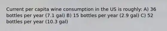 Current per capita wine consumption in the US is roughly: A) 36 bottles per year (7.1 gal) B) 15 bottles per year (2.9 gal) C) 52 bottles per year (10.3 gal)