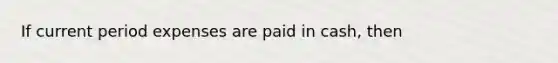 If current period expenses are paid in cash, then