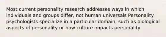 Most current personality research addresses ways in which individuals and groups differ, not human universals Personality psychologists specialize in a particular domain, such as biological aspects of personality or how culture impacts personality