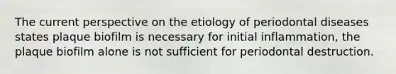 The current perspective on the etiology of periodontal diseases states plaque biofilm is necessary for initial inflammation, the plaque biofilm alone is not sufficient for periodontal destruction.