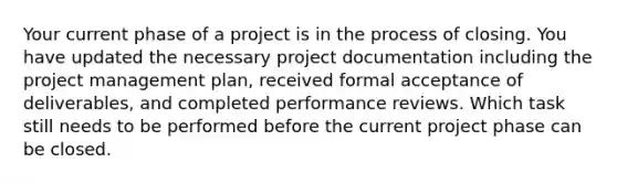 Your current phase of a project is in the process of closing. You have updated the necessary project documentation including the project management plan, received formal acceptance of deliverables, and completed performance reviews. Which task still needs to be performed before the current project phase can be closed.