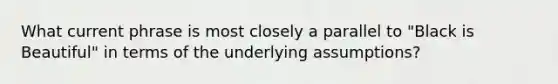 What current phrase is most closely a parallel to "Black is Beautiful" in terms of the underlying assumptions?