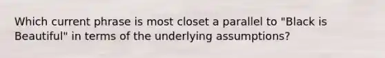 Which current phrase is most closet a parallel to "Black is Beautiful" in terms of the underlying assumptions?