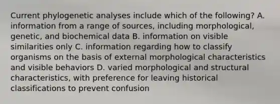 Current phylogenetic analyses include which of the following? A. information from a range of sources, including morphological, genetic, and biochemical data B. information on visible similarities only C. information regarding how to classify organisms on the basis of external morphological characteristics and visible behaviors D. varied morphological and structural characteristics, with preference for leaving historical classifications to prevent confusion