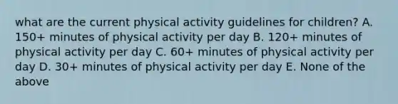 what are the current physical activity guidelines for children? A. 150+ minutes of physical activity per day B. 120+ minutes of physical activity per day C. 60+ minutes of physical activity per day D. 30+ minutes of physical activity per day E. None of the above