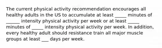 The current physical activity recommendation encourages all healthy adults in the US to accumulate at least _____ minutes of ______ intensity physical activity per week or at least _____ minutes of _____ intensity physical activity per week. In addition, every healthy adult should resistance train all major muscle groups at least ___ days per week.