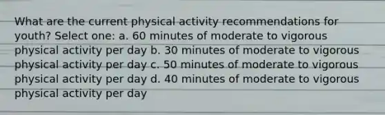 What are the current physical activity recommendations for youth? Select one: a. 60 minutes of moderate to vigorous physical activity per day b. 30 minutes of moderate to vigorous physical activity per day c. 50 minutes of moderate to vigorous physical activity per day d. 40 minutes of moderate to vigorous physical activity per day