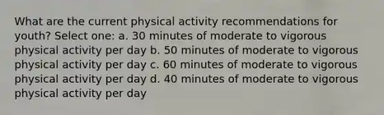 What are the current physical activity recommendations for youth? Select one: a. 30 minutes of moderate to vigorous physical activity per day b. 50 minutes of moderate to vigorous physical activity per day c. 60 minutes of moderate to vigorous physical activity per day d. 40 minutes of moderate to vigorous physical activity per day