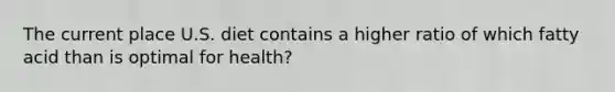 The current place U.S. diet contains a higher ratio of which fatty acid than is optimal for health?