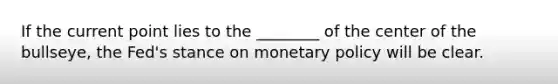 If the current point lies to the ________ of the center of the bullseye, the Fed's stance on monetary policy will be clear.